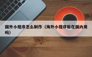 保定国外小程序怎么制作（海外小程序能在国内用吗）