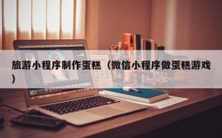 保定旅游小程序制作蛋糕（微信小程序做蛋糕游戏）